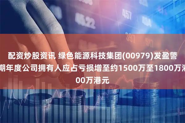 配资炒股资讯 绿色能源科技集团(00979)发盈警 预期年度公司拥有人应占亏损增至约1500万至1800万港元