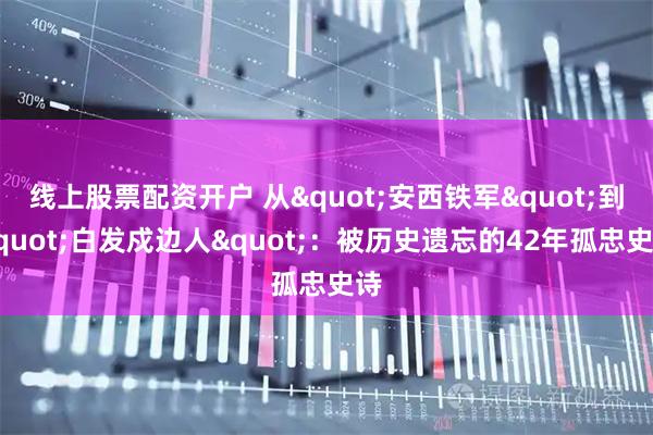 线上股票配资开户 从"安西铁军"到"白发戍边人"：被历史遗忘的42年孤忠史诗