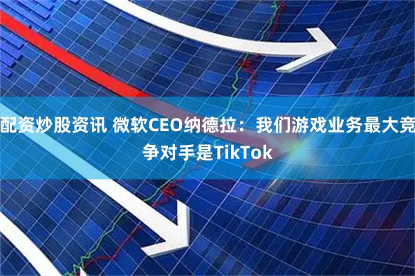 配资炒股资讯 微软CEO纳德拉:我们游戏业务最大竞争对手是TikTok