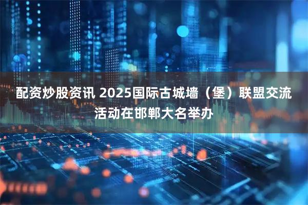 配资炒股资讯 2025国际古城墙（堡）联盟交流活动在邯郸大名举办