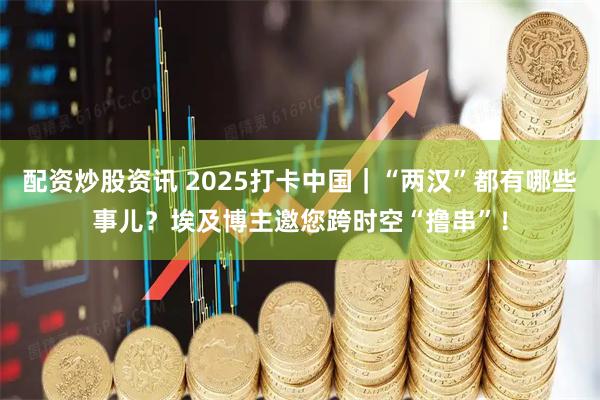 配资炒股资讯 2025打卡中国｜“两汉”都有哪些事儿？埃及博主邀您跨时空“撸串”！