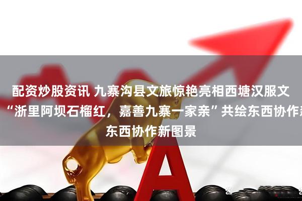 配资炒股资讯 九寨沟县文旅惊艳亮相西塘汉服文化周：“浙里阿坝石榴红，嘉善九寨一家亲”共绘东西协作新图景