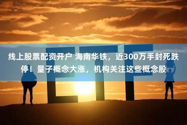 线上股票配资开户 海南华铁，近300万手封死跌停！量子概念大涨，机构关注这些概念股
