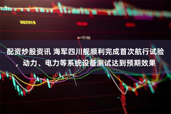 配资炒股资讯 海军四川舰顺利完成首次航行试验，动力、电力等系统设备测试达到预期效果