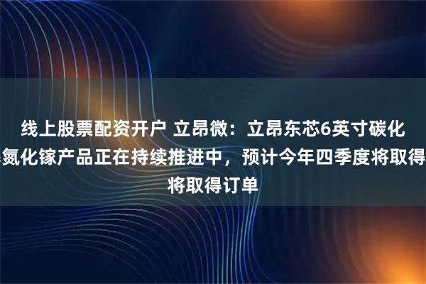 线上股票配资开户 立昂微：立昂东芯6英寸碳化硅基氮化镓产品正在持续推进中，预计今年四季度将取得订单