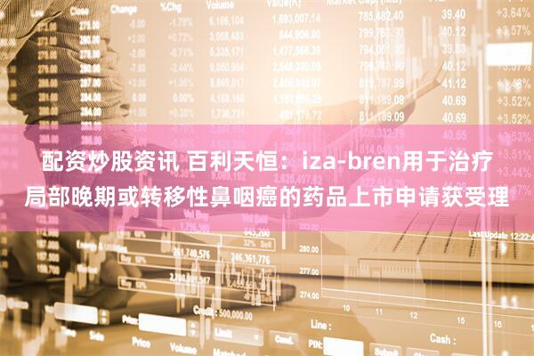 配资炒股资讯 百利天恒：iza-bren用于治疗局部晚期或转移性鼻咽癌的药品上市申请获受理
