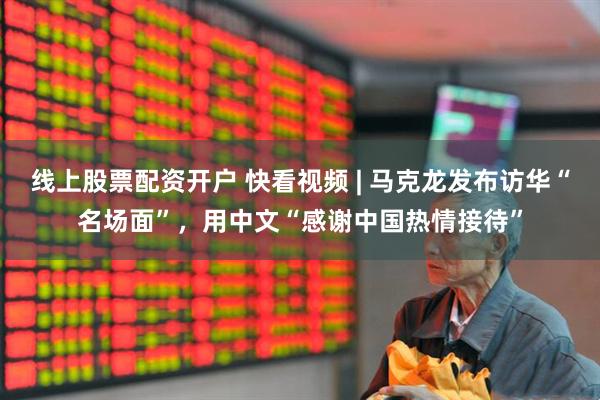 线上股票配资开户 快看视频 | 马克龙发布访华“名场面”，用中文“感谢中国热情接待”