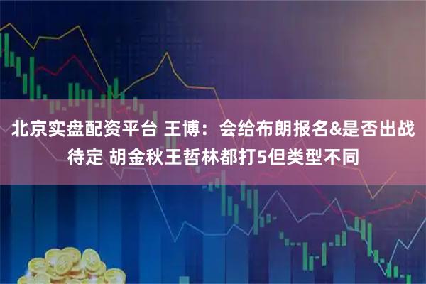 北京实盘配资平台 王博：会给布朗报名&是否出战待定 胡金秋王哲林都打5但类型不同
