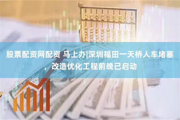 股票配资网配资 马上办|深圳福田一天桥人车堵塞，改造优化工程前晚已启动