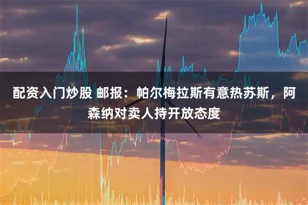 配资入门炒股 邮报：帕尔梅拉斯有意热苏斯，阿森纳对卖人持开放态度