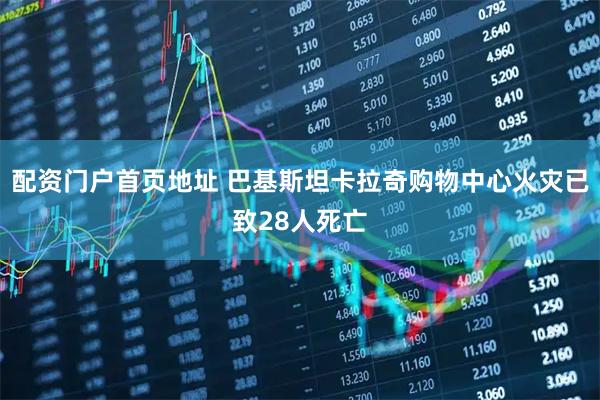 配资门户首页地址 巴基斯坦卡拉奇购物中心火灾已致28人死亡