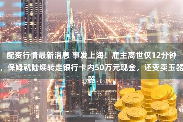 配资行情最新消息 事发上海！雇主离世仅12分钟，保姆就陆续转走银行卡内50万元现金，还变卖玉器