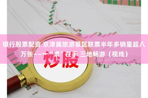 银行股票配资 京津冀旅游景区联票半年多销量超八万张——一“票”在手 三地畅游（视线）