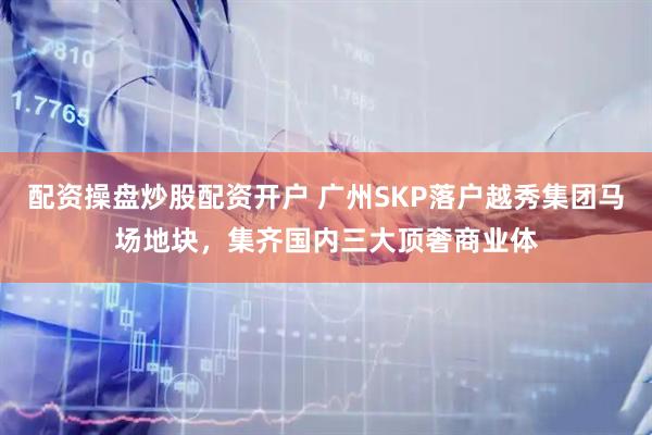 配资操盘炒股配资开户 广州SKP落户越秀集团马场地块，集齐国内三大顶奢商业体
