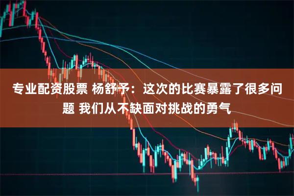 专业配资股票 杨舒予：这次的比赛暴露了很多问题 我们从不缺面对挑战的勇气