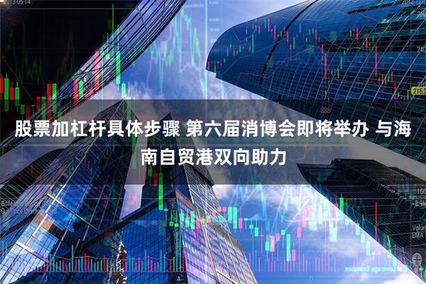 股票加杠杆具体步骤 第六届消博会即将举办 与海南自贸港双向助力