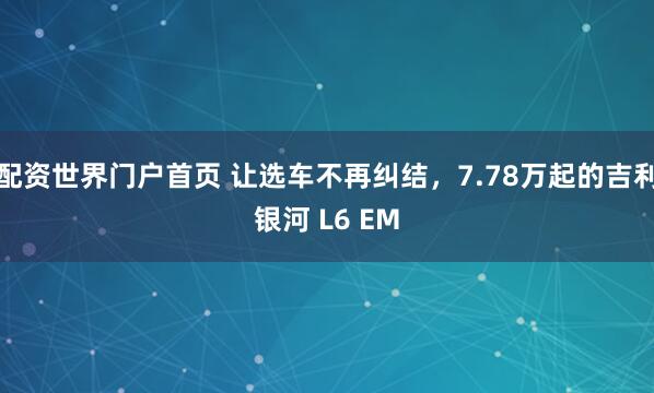 配资世界门户首页 让选车不再纠结，7.78万起的吉利银河 L6 EM