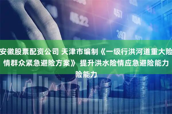 安徽股票配资公司 天津市编制《一级行洪河道重大险情群众紧急避险方案》 提升洪水险情应急避险能力