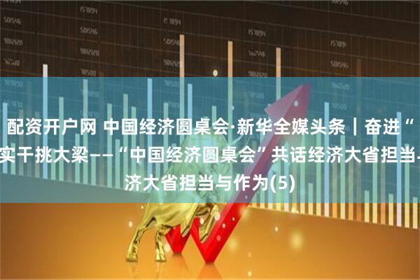 配资开户网 中国经济圆桌会·新华全媒头条｜奋进“十五五” 实干挑大梁——“中国经济圆桌会”共话经济大省担当与作为(5)