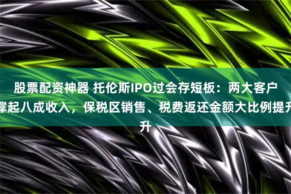 股票配资神器 托伦斯IPO过会存短板：两大客户撑起八成收入，保税区销售、税费返还金额大比例提升